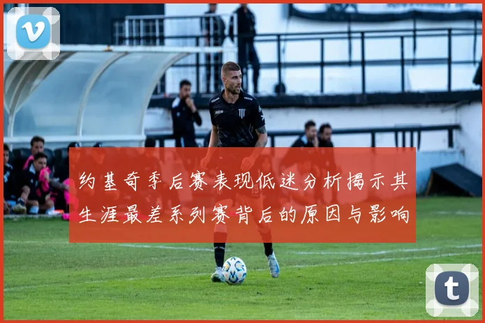 约基奇季后赛表现低迷分析揭示其生涯最差系列赛背后的原因与影响