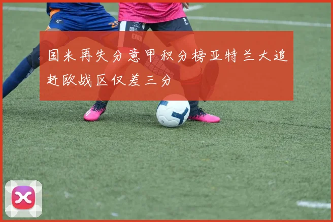 国米再失分意甲积分榜亚特兰大追赶欧战区仅差三分
