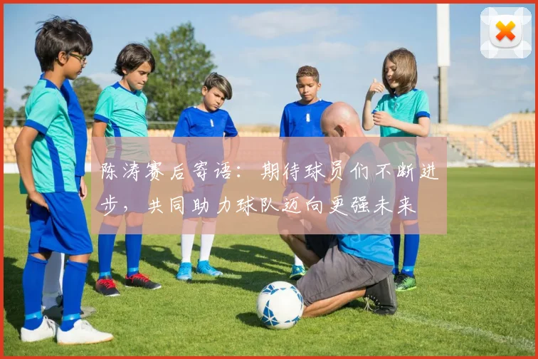 陈涛赛后寄语：期待球员们不断进步，共同助力球队迈向更强未来