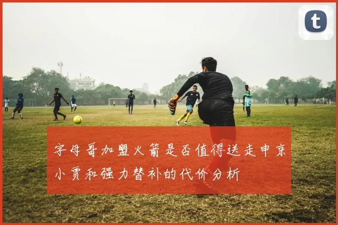 字母哥加盟火箭是否值得送走申京小贾和强力替补的代价分析