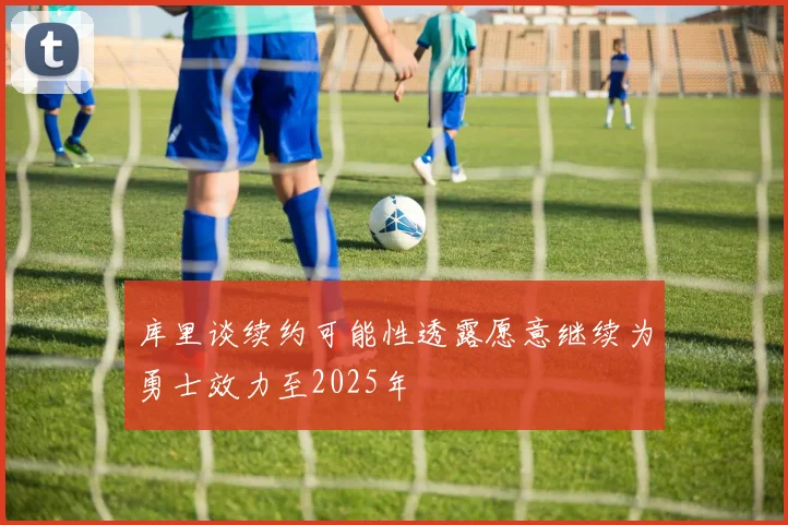 库里谈续约可能性透露愿意继续为勇士效力至2025年