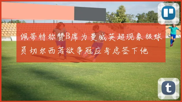 佩蒂特称赞B席为曼城英超现象级球员切尔西若欲争冠应考虑签下他