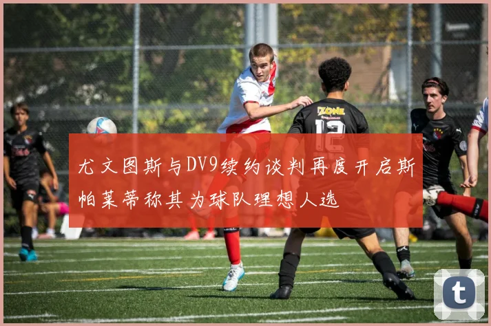 尤文图斯与DV9续约谈判再度开启斯帕莱蒂称其为球队理想人选