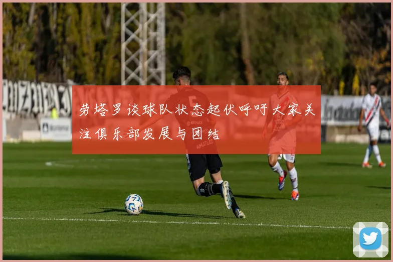 劳塔罗谈球队状态起伏呼吁大家关注俱乐部发展与团结