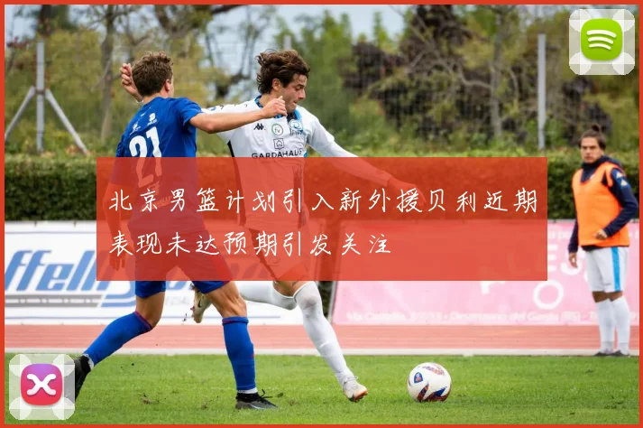 北京男篮计划引入新外援贝利近期表现未达预期引发关注