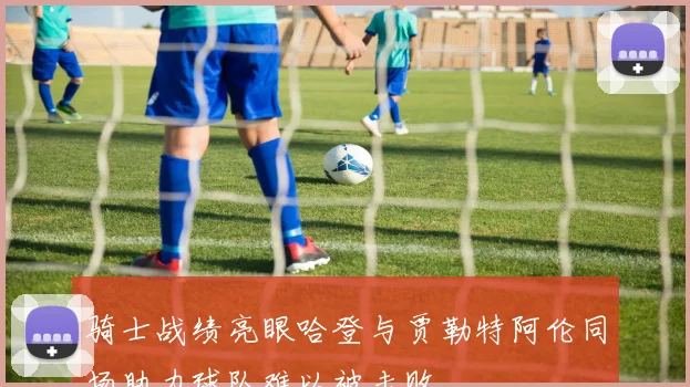 骑士战绩亮眼哈登与贾勒特阿伦同场助力球队难以被击败