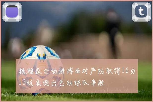 杨瀚森全场拼搏面对严防取得16分13板表现出色助球队争胜