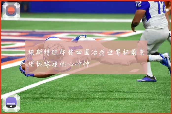 埃斯特旺即将回国治疗世界杯前景堪忧球迷忧心忡忡