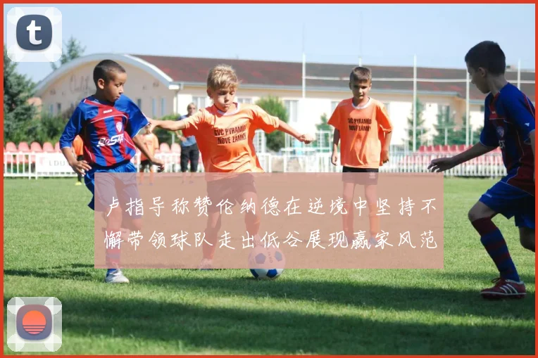 卢指导称赞伦纳德在逆境中坚持不懈带领球队走出低谷展现赢家风范