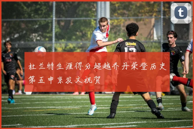 杜兰特生涯得分超越乔丹荣登历史第五申京发文祝贺