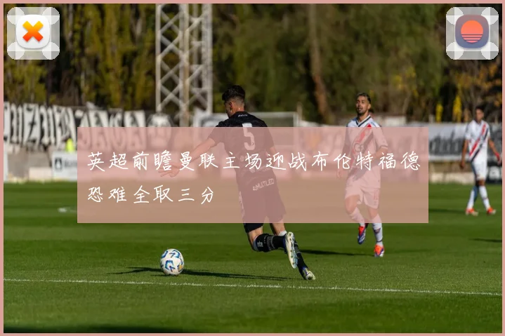 英超前瞻曼联主场迎战布伦特福德恐难全取三分