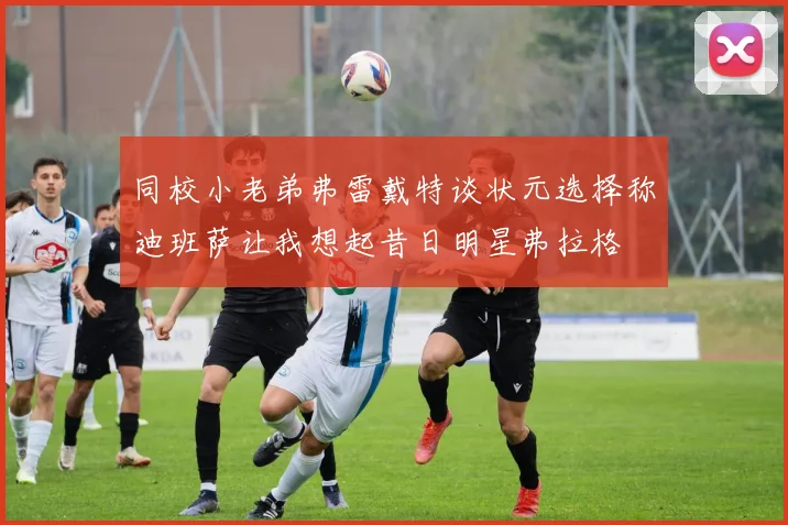 同校小老弟弗雷戴特谈状元选择称迪班萨让我想起昔日明星弗拉格