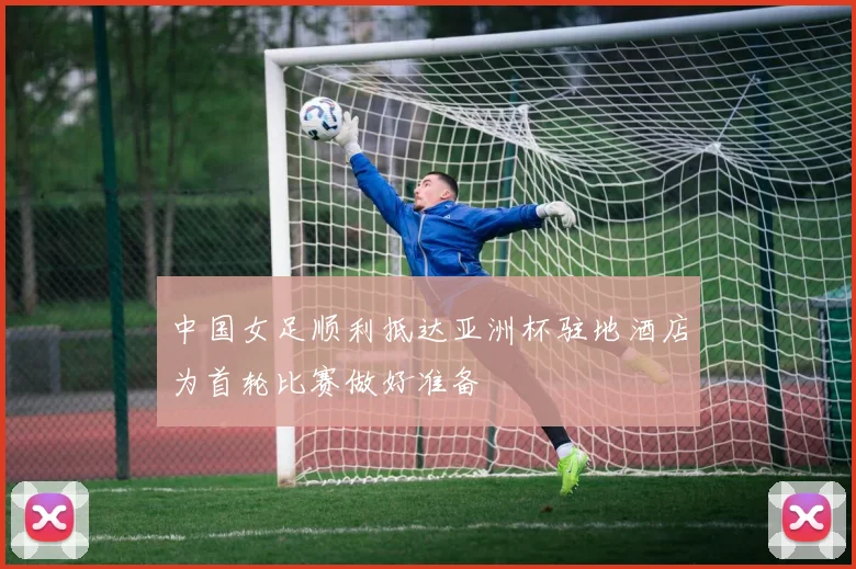 中国女足顺利抵达亚洲杯驻地酒店为首轮比赛做好准备